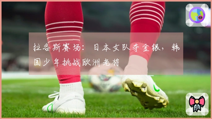 拉各斯赛场：日本女队夺金银，韩国少年挑战欧洲老将