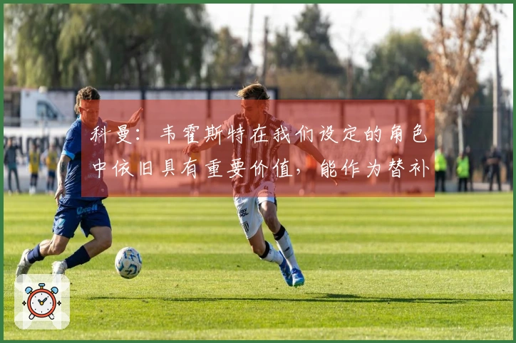 科曼：韦霍斯特在我们设定的角色中依旧具有重要价值，能作为替补奇兵发挥作用
