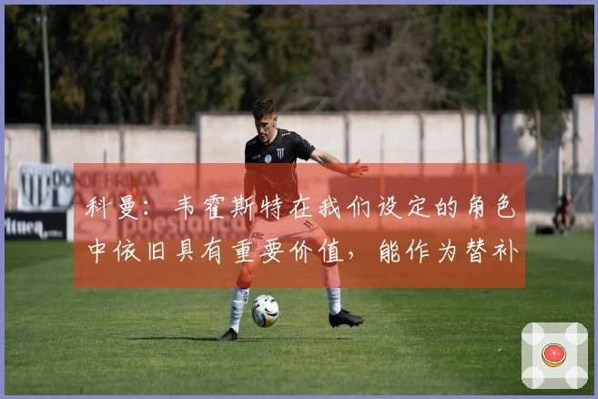 科曼：韦霍斯特在我们设定的角色中依旧具有重要价值，能作为替补奇兵发挥作用